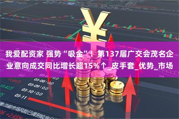 我爱配资家 强势“吸金”！第137届广交会茂名企业意向成交同比增长超15%↑_皮手套_优势_市场