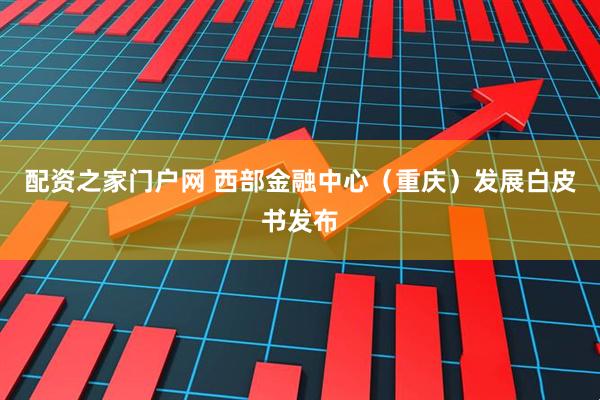 配资之家门户网 西部金融中心（重庆）发展白皮书发布