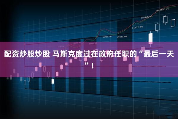 配资炒股炒股 马斯克度过在政府任职的“最后一天”！