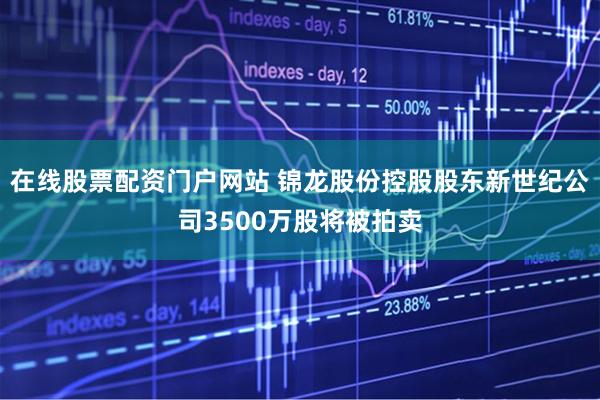 在线股票配资门户网站 锦龙股份控股股东新世纪公司3500万股将被拍卖