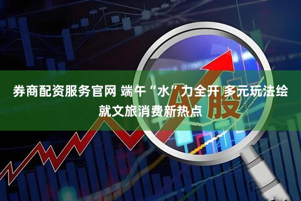 券商配资服务官网 端午“水”力全开 多元玩法绘就文旅消费新热点