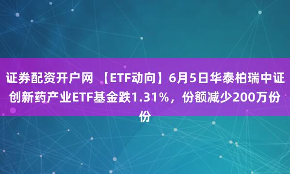 证券配资开户网 【ETF动向】6月5日华泰柏瑞中证创新药产业ETF基金跌1.31%，份额减少200万份