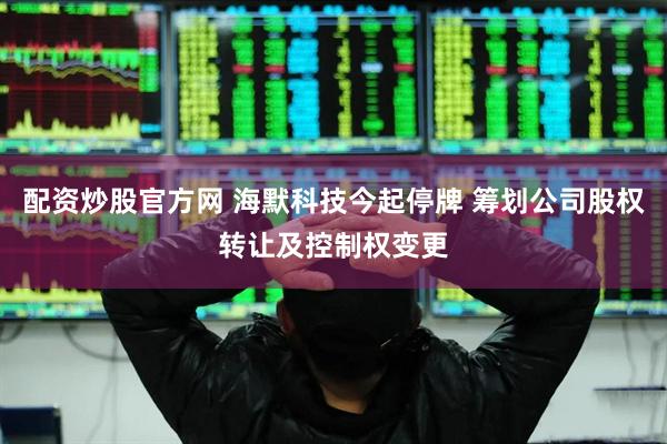 配资炒股官方网 海默科技今起停牌 筹划公司股权转让及控制权变更
