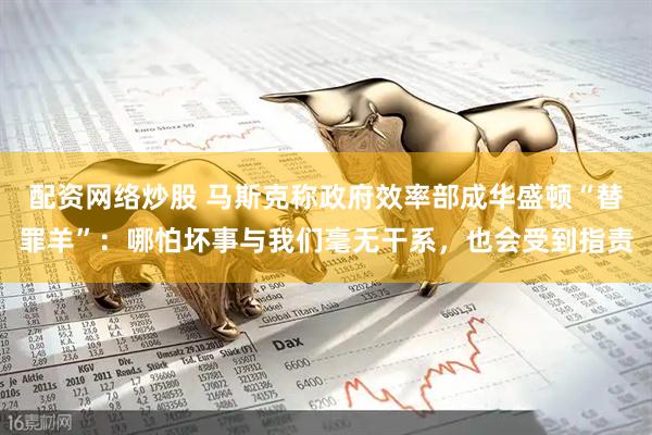配资网络炒股 马斯克称政府效率部成华盛顿“替罪羊”：哪怕坏事与我们毫无干系，也会受到指责