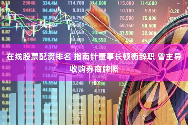 在线股票配资排名 指南针董事长顿衡辞职 曾主导收购券商牌照